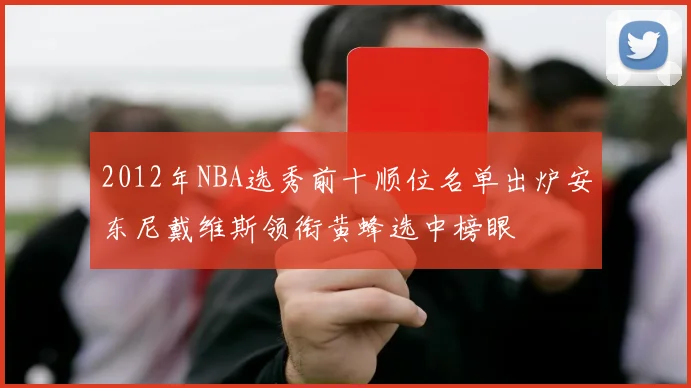 2012年NBA选秀前十顺位名单出炉安东尼戴维斯领衔黄蜂选中榜眼