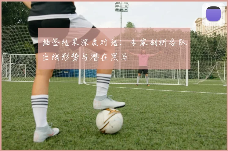 抽签结果深度对话：专家剖析各队出线形势与潜在黑马