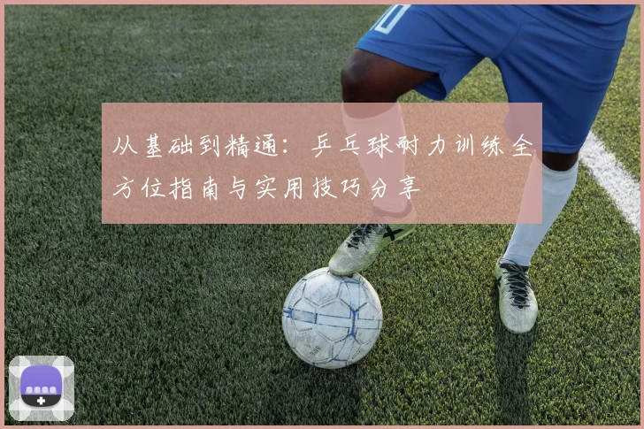 从基础到精通：乒乓球耐力训练全方位指南与实用技巧分享