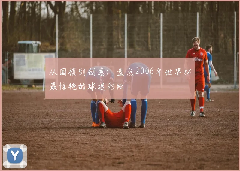 从国旗到创意：盘点2006年世界杯最惊艳的球迷彩绘