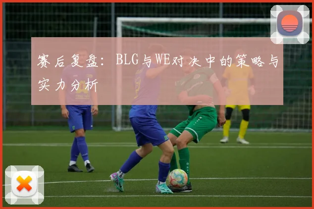 赛后复盘：BLG与WE对决中的策略与实力分析