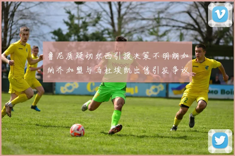 鲁尼质疑切尔西引援决策不明朗加纳乔加盟与马杜埃凯出售引发争议