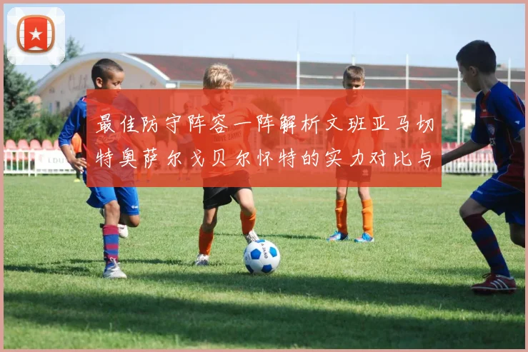 最佳防守阵容一阵解析文班亚马切特奥萨尔戈贝尔怀特的实力对比与展望