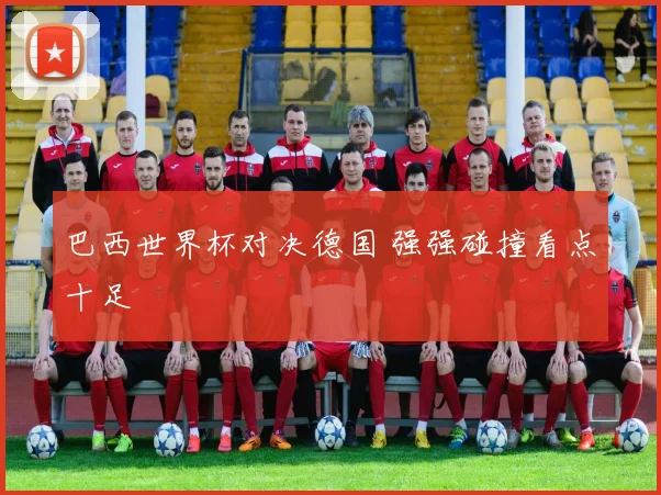 巴西世界杯对决德国 强强碰撞看点十足