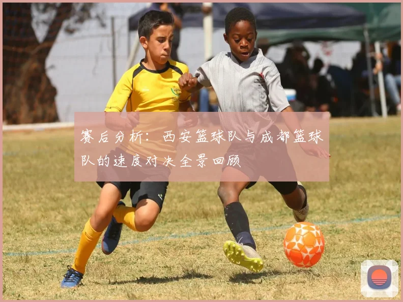 赛后分析：西安篮球队与成都篮球队的速度对决全景回顾
