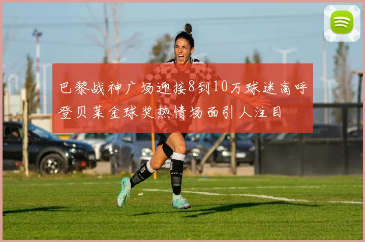巴黎战神广场迎接8到10万球迷高呼登贝莱金球奖热情场面引人注目