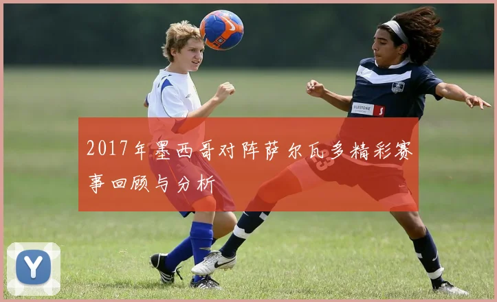 2017年墨西哥对阵萨尔瓦多精彩赛事回顾与分析