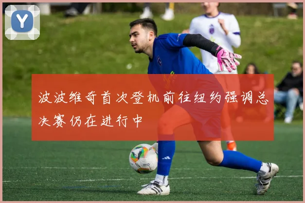 波波维奇首次登机前往纽约强调总决赛仍在进行中