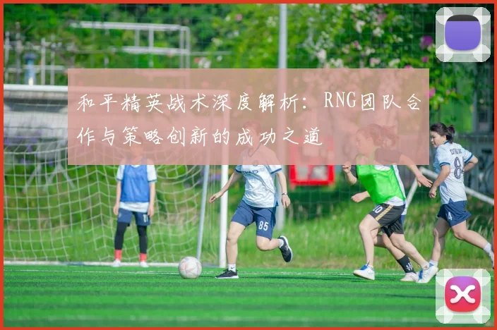 和平精英战术深度解析：RNG团队合作与策略创新的成功之道